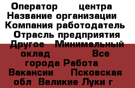 Оператор call-центра › Название организации ­ Компания-работодатель › Отрасль предприятия ­ Другое › Минимальный оклад ­ 15 000 - Все города Работа » Вакансии   . Псковская обл.,Великие Луки г.